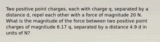 Two positive point charges, each with charge q, separated by a distance d, repel each other with a force of magnitude 20 N. What is the magnitude of the force between two positive point charges of magnitude 6.17 q, separated by a distance 4.9 d in units of N?