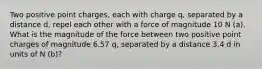 Two positive point charges, each with charge q, separated by a distance d, repel each other with a force of magnitude 10 N (a). What is the magnitude of the force between two positive point charges of magnitude 6.57 q, separated by a distance 3.4 d in units of N (b)?