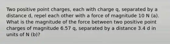 Two positive point charges, each with charge q, separated by a distance d, repel each other with a force of magnitude 10 N (a). What is the magnitude of the force between two positive point charges of magnitude 6.57 q, separated by a distance 3.4 d in units of N (b)?