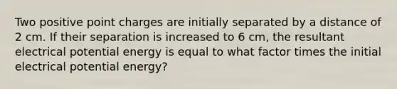 Two positive point charges are initially separated by a distance of 2 cm. If their separation is increased to 6 cm, the resultant electrical potential energy is equal to what factor times the initial electrical potential energy?