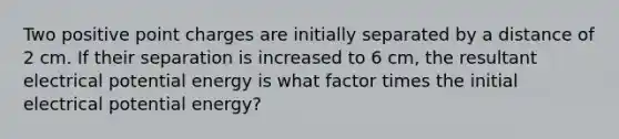 Two positive point charges are initially separated by a distance of 2 cm. If their separation is increased to 6 cm, the resultant electrical potential energy is what factor times the initial electrical potential energy?