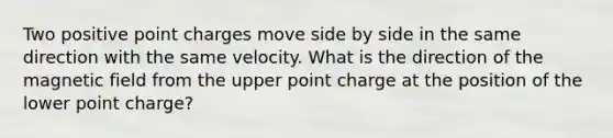 Two positive point charges move side by side in the same direction with the same velocity. What is the direction of the magnetic field from the upper point charge at the position of the lower point charge?