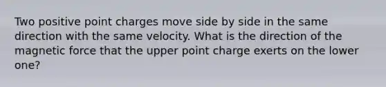 Two positive point charges move side by side in the same direction with the same velocity. What is the direction of the magnetic force that the upper point charge exerts on the lower one?