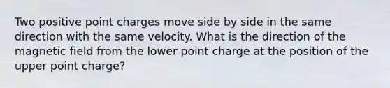 Two positive point charges move side by side in the same direction with the same velocity. What is the direction of the magnetic field from the lower point charge at the position of the upper point charge?