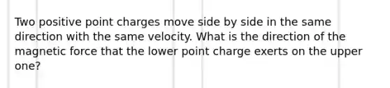 Two positive point charges move side by side in the same direction with the same velocity. What is the direction of the magnetic force that the lower point charge exerts on the upper one?