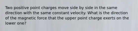 Two positive point charges move side by side in the same direction with the same constant velocity. What is the direction of the magnetic force that the upper point charge exerts on the lower one?