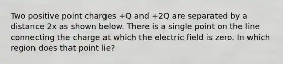 Two positive point charges +Q and +2Q are separated by a distance 2x as shown below. There is a single point on the line connecting the charge at which the electric field is zero. In which region does that point lie?