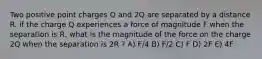 Two positive point charges Q and 2Q are separated by a distance R. if the charge Q experiences a force of magnitude F when the separation is R, what is the magnitude of the force on the charge 2Q when the separation is 2R ? A) F/4 B) F/2 C) F D) 2F E) 4F