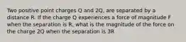 Two positive point charges Q and 2Q, are separated by a distance R. If the charge Q experiences a force of magnitude F when the separation is R, what is the magnitude of the force on the charge 2Q when the separation is 3R