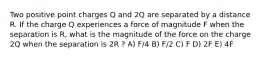 Two positive point charges Q and 2Q are separated by a distance R. If the charge Q experiences a force of magnitude F when the separation is R, what is the magnitude of the force on the charge 2Q when the separation is 2R ? A) F/4 B) F/2 C) F D) 2F E) 4F