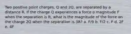 Two positive point charges, Q and 2Q, are separated by a distance R. If the charge Q experiences a force o magnitude F when the separation is R, what is the magnitude of the force on the charge 2Q when the separation is 3R? a. F/9 b. F/2 c. F d. 2F e. 4F