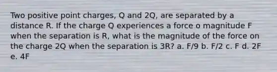 Two positive point charges, Q and 2Q, are separated by a distance R. If the charge Q experiences a force o magnitude F when the separation is R, what is the magnitude of the force on the charge 2Q when the separation is 3R? a. F/9 b. F/2 c. F d. 2F e. 4F