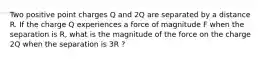 Two positive point charges Q and 2Q are separated by a distance R. If the charge Q experiences a force of magnitude F when the separation is R, what is the magnitude of the force on the charge 2Q when the separation is 3R ?