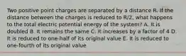 Two positive point charges are separated by a distance R. If the distance between the charges is reduced to R/2, what happens to the total electric potential energy of the system? A. It is doubled B. It remains the same C. It increases by a factor of 4 D. It is reduced to one-half of its original value E. It is reduced to one-fourth of its original value