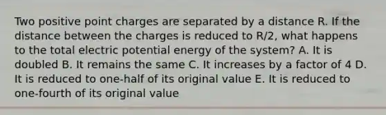 Two positive point charges are separated by a distance R. If the distance between the charges is reduced to R/2, what happens to the total electric potential energy of the system? A. It is doubled B. It remains the same C. It increases by a factor of 4 D. It is reduced to one-half of its original value E. It is reduced to one-fourth of its original value