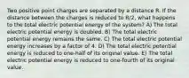 Two positive point charges are separated by a distance R. If the distance between the charges is reduced to R/2, what happens to the total electric potential energy of the system? A) The total electric potential energy is doubled. B) The total electric potential energy remains the same. C) The total electric potential energy increases by a factor of 4. D) The total electric potential energy is reduced to one-half of its original value. E) The total electric potential energy is reduced to one-fourth of its original value.