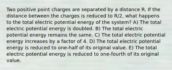 Two positive point charges are separated by a distance R. If the distance between the charges is reduced to R/2, what happens to the total electric potential energy of the system? A) The total electric potential energy is doubled. B) The total electric potential energy remains the same. C) The total electric potential energy increases by a factor of 4. D) The total electric potential energy is reduced to one-half of its original value. E) The total electric potential energy is reduced to one-fourth of its original value.