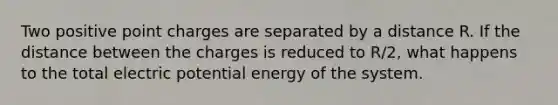 Two positive point charges are separated by a distance R. If the distance between the charges is reduced to R/2, what happens to the total electric potential energy of the system.