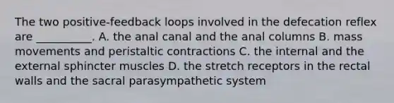 The two positive-feedback loops involved in the defecation reflex are __________. A. the anal canal and the anal columns B. mass movements and peristaltic contractions C. the internal and the external sphincter muscles D. the stretch receptors in the rectal walls and the sacral parasympathetic system