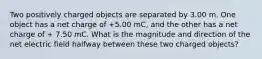 Two positively charged objects are separated by 3.00 m. One object has a net charge of +5.00 mC, and the other has a net charge of + 7.50 mC. What is the magnitude and direction of the net electric field halfway between these two charged objects?