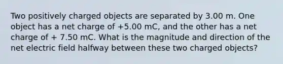 Two positively charged objects are separated by 3.00 m. One object has a net charge of +5.00 mC, and the other has a net charge of + 7.50 mC. What is the magnitude and direction of the net electric field halfway between these two charged objects?