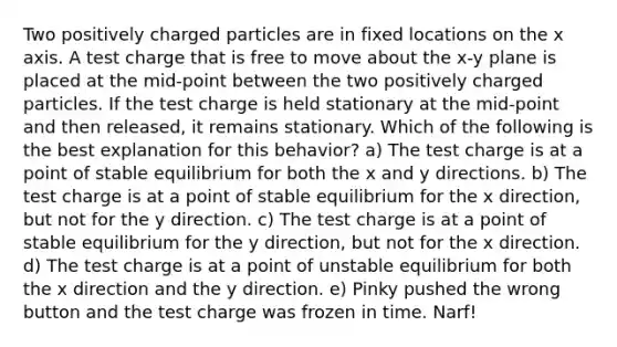 Two positively charged particles are in fixed locations on the x axis. A test charge that is free to move about the x-y plane is placed at the mid-point between the two positively charged particles. If the test charge is held stationary at the mid-point and then released, it remains stationary. Which of the following is the best explanation for this behavior? a) The test charge is at a point of stable equilibrium for both the x and y directions. b) The test charge is at a point of stable equilibrium for the x direction, but not for the y direction. c) The test charge is at a point of stable equilibrium for the y direction, but not for the x direction. d) The test charge is at a point of unstable equilibrium for both the x direction and the y direction. e) Pinky pushed the wrong button and the test charge was frozen in time. Narf!