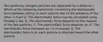 Two positively charged particles are separated by a distance r. Which of the following statements concerning the electrostatic force between acting on each particle due to the presence of the other is true? A. The electrostatic force may be calculated using Faraday's law. B. The electrostatic force depends on the masses of the two particles. C. The electrostatic force depends on r2. The electrostatic force increases as r is increased. D. The electrostatic force is on each particle is directed toward the other particle.