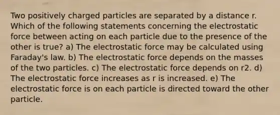 Two positively charged particles are separated by a distance r. Which of the following statements concerning the electrostatic force between acting on each particle due to the presence of the other is true? a) The electrostatic force may be calculated using Faraday's law. b) The electrostatic force depends on the masses of the two particles. c) The electrostatic force depends on r2. d) The electrostatic force increases as r is increased. e) The electrostatic force is on each particle is directed toward the other particle.