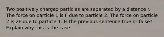 Two positively charged particles are separated by a distance r. The force on particle 1 is F due to particle 2. The force on particle 2 is 2F due to particle 1. Is the previous sentence true or false? Explain why this is the case.