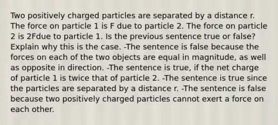 Two positively charged particles are separated by a distance r. The force on particle 1 is F due to particle 2. The force on particle 2 is 2Fdue to particle 1. Is the previous sentence true or false? Explain why this is the case. -The sentence is false because the forces on each of the two objects are equal in magnitude, as well as opposite in direction. -The sentence is true, if the net charge of particle 1 is twice that of particle 2. -The sentence is true since the particles are separated by a distance r. -The sentence is false because two positively charged particles cannot exert a force on each other.