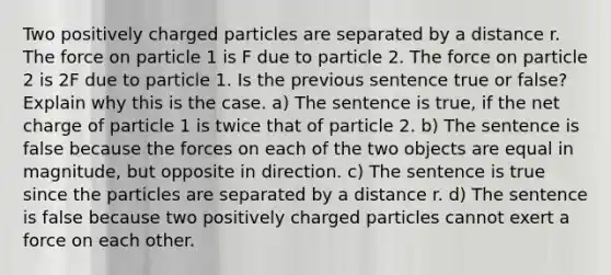 Two positively charged particles are separated by a distance r. The force on particle 1 is F due to particle 2. The force on particle 2 is 2F due to particle 1. Is the previous sentence true or false? Explain why this is the case. a) The sentence is true, if the net charge of particle 1 is twice that of particle 2. b) The sentence is false because the forces on each of the two objects are equal in magnitude, but opposite in direction. c) The sentence is true since the particles are separated by a distance r. d) The sentence is false because two positively charged particles cannot exert a force on each other.