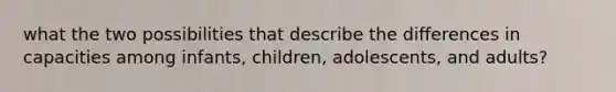 what the two possibilities that describe the differences in capacities among infants, children, adolescents, and adults?