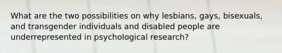 What are the two possibilities on why lesbians, gays, bisexuals, and transgender individuals and disabled people are underrepresented in psychological research?