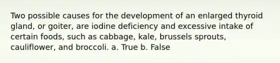 Two possible causes for the development of an enlarged thyroid gland, or goiter, are iodine deficiency and excessive intake of certain foods, such as cabbage, kale, brussels sprouts, cauliflower, and broccoli. a. True b. False