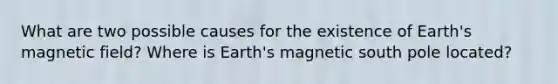 What are two possible causes for the existence of Earth's magnetic field? Where is Earth's magnetic south pole located?