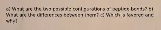 a) What are the two possible configurations of peptide bonds? b) What are the differences between them? c) Which is favored and why?