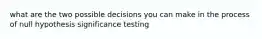 what are the two possible decisions you can make in the process of null hypothesis significance testing