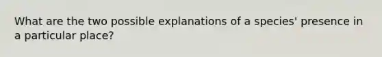 What are the two possible explanations of a species' presence in a particular place?