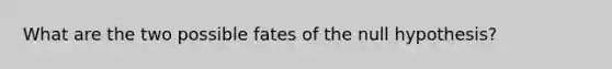 What are the two possible fates of the null hypothesis?