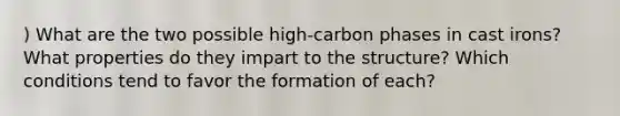 ) What are the two possible high-carbon phases in cast irons? What properties do they impart to the structure? Which conditions tend to favor the formation of each?