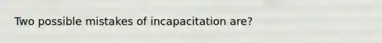 Two possible mistakes of incapacitation are?