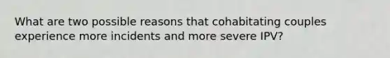 What are two possible reasons that cohabitating couples experience more incidents and more severe IPV?