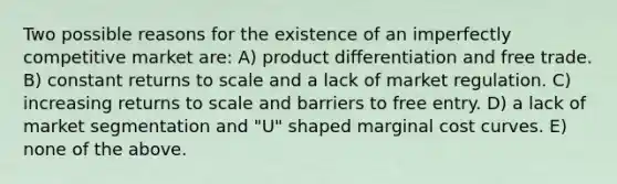 Two possible reasons for the existence of an imperfectly competitive market are: A) product differentiation and free trade. B) constant returns to scale and a lack of market regulation. C) increasing returns to scale and barriers to free entry. D) a lack of market segmentation and "U" shaped marginal cost curves. E) none of the above.