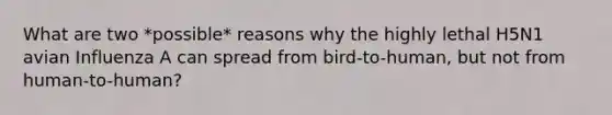 What are two *possible* reasons why the highly lethal H5N1 avian Influenza A can spread from bird-to-human, but not from human-to-human?