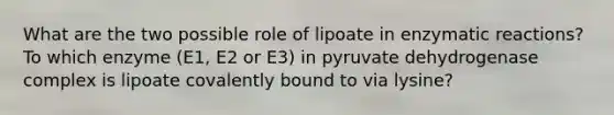 What are the two possible role of lipoate in enzymatic reactions? To which enzyme (E1, E2 or E3) in pyruvate dehydrogenase complex is lipoate covalently bound to via lysine?