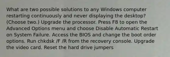 What are two possible solutions to any Windows computer restarting continuously and never displaying the desktop? (Choose two.) Upgrade the processor. Press F8 to open the Advanced Options menu and choose Disable Automatic Restart on System Failure. Access the BIOS and change the boot order options. Run chkdsk /F /R from the recovery console. Upgrade the video card. Reset the hard drive jumpers