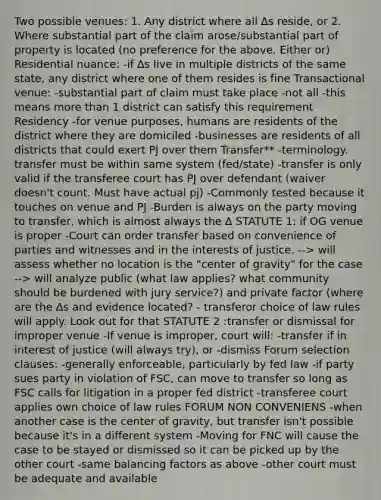 Two possible venues: 1. Any district where all ∆s reside, or 2. Where substantial part of the claim arose/substantial part of property is located (no preference for the above. Either or) Residential nuance: -if ∆s live in multiple districts of the same state, any district where one of them resides is fine Transactional venue: -substantial part of claim must take place -not all -this means more than 1 district can satisfy this requirement Residency -for venue purposes, humans are residents of the district where they are domiciled -businesses are residents of all districts that could exert PJ over them Transfer** -terminology. transfer must be within same system (fed/state) -transfer is only valid if the transferee court has PJ over defendant (waiver doesn't count. Must have actual pj) -Commonly tested because it touches on venue and PJ -Burden is always on the party moving to transfer, which is almost always the ∆ STATUTE 1: if OG venue is proper -Court can order transfer based on convenience of parties and witnesses and in the interests of justice. --> will assess whether no location is the "center of gravity" for the case --> will analyze public (what law applies? what community should be burdened with jury service?) and private factor (where are the ∆s and evidence located? - transferor choice of law rules will apply. Look out for that STATUTE 2 :transfer or dismissal for improper venue -If venue is improper, court will: -transfer if in interest of justice (will always try), or -dismiss Forum selection clauses: -generally enforceable, particularly by fed law -if party sues party in violation of FSC, can move to transfer so long as FSC calls for litigation in a proper fed district -transferee court applies own choice of law rules FORUM NON CONVENIENS -when another case is the center of gravity, but transfer isn't possible because it's in a different system -Moving for FNC will cause the case to be stayed or dismissed so it can be picked up by the other court -same balancing factors as above -other court must be adequate and available