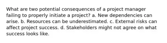 What are two potential consequences of a project manager failing to properly initiate a project? a. New dependencies can arise. b. Resources can be underestimated. c. External risks can affect project success. d. Stakeholders might not agree on what success looks like.