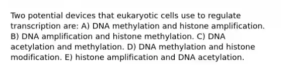 Two potential devices that eukaryotic cells use to regulate transcription are: A) DNA methylation and histone amplification. B) DNA amplification and histone methylation. C) DNA acetylation and methylation. D) DNA methylation and histone modification. E) histone amplification and DNA acetylation.