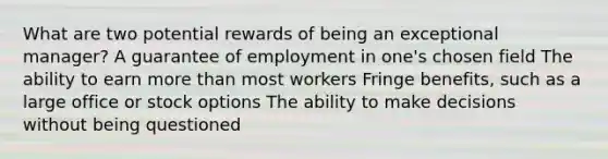 What are two potential rewards of being an exceptional manager? A guarantee of employment in one's chosen field The ability to earn more than most workers Fringe benefits, such as a large office or stock options The ability to make decisions without being questioned